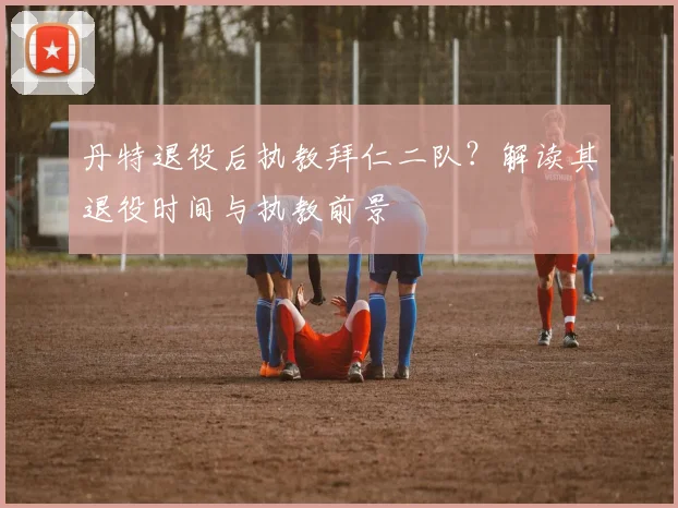 丹特退役后执教拜仁二队?解读其退役时间与执教前景