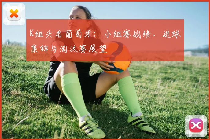 K组头名葡萄牙：小组赛战绩、进球集锦与淘汰赛展望