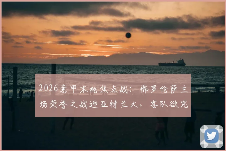 2026意甲末轮焦点战：佛罗伦萨主场荣誉之战迎亚特兰大，客队欲完成赛季双杀纪录