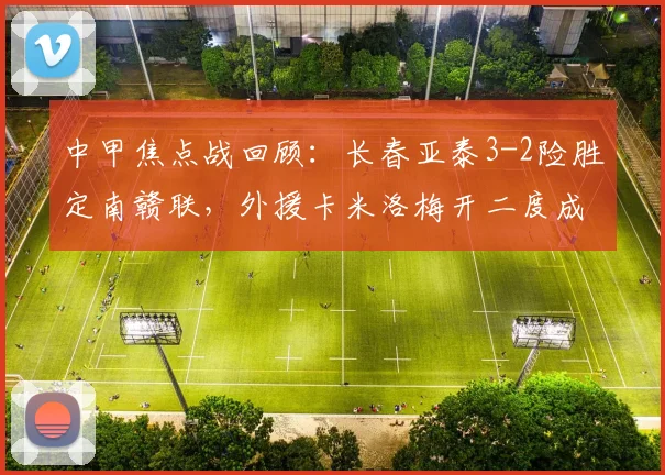中甲焦点战回顾:长春亚泰3-2险胜定南赣联,外援卡米洛梅开二度成关键
