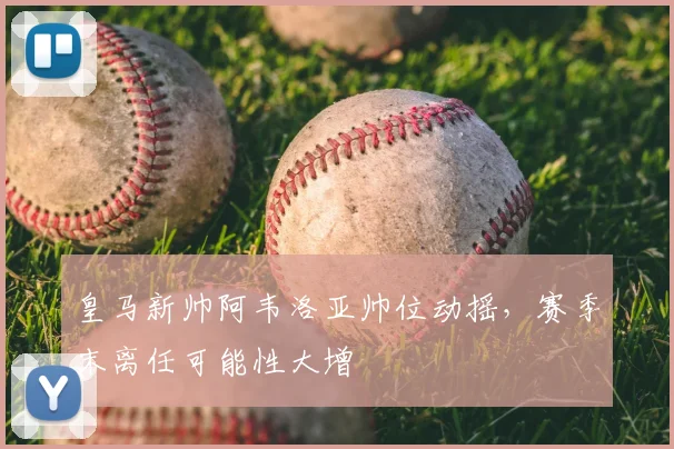 皇马新帅阿韦洛亚帅位动摇,赛季末离任可能性大增