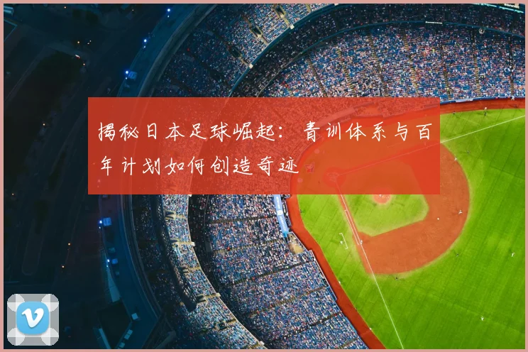 揭秘日本足球崛起:青训体系与百年计划如何创造奇迹
