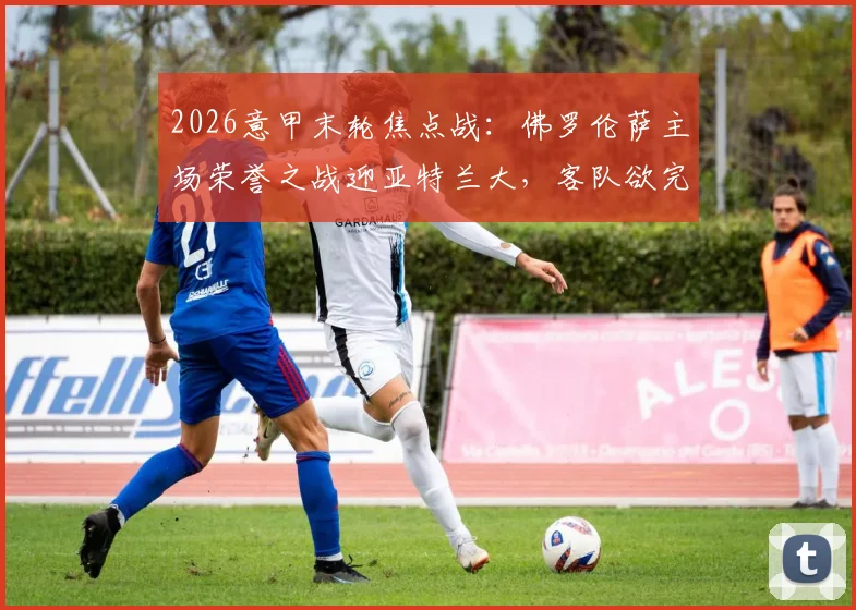 2026意甲末轮焦点战:佛罗伦萨主场荣誉之战迎亚特兰大,客队欲完成赛季双杀纪录