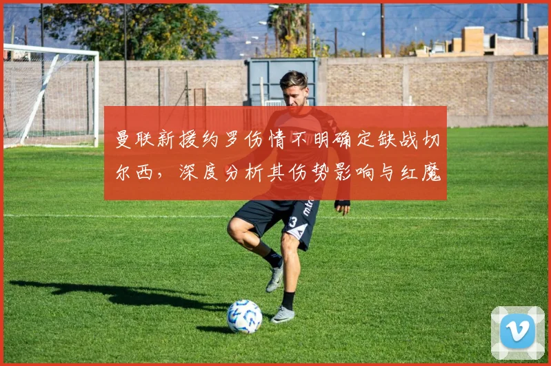 曼联新援约罗伤情不明确定缺战切尔西,深度分析其伤势影响与红魔后防2026赛季应对策略